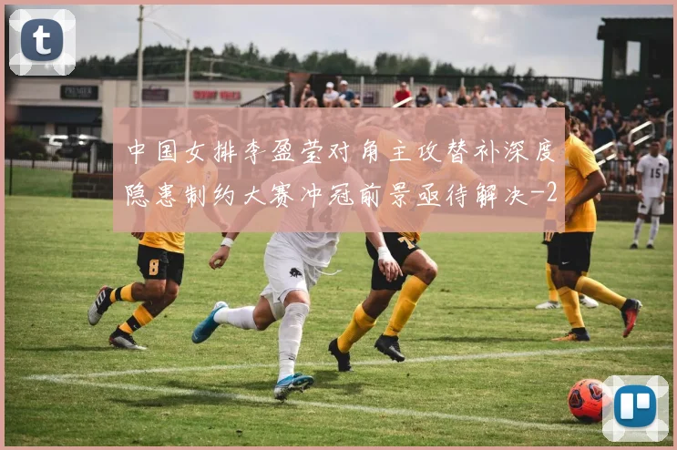 中国女排李盈莹对角主攻替补深度隐患制约大赛冲冠前景亟待解决