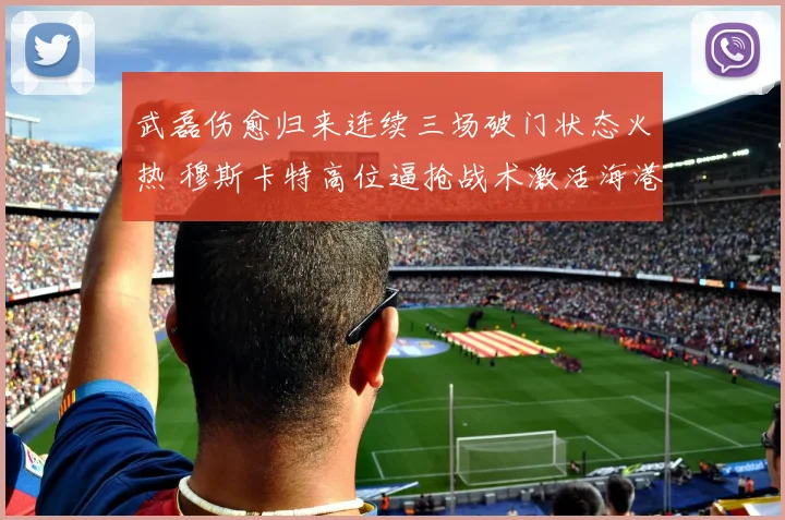 武磊伤愈归来连续三场破门状态火热 穆斯卡特高位逼抢战术激活海港前场领跑