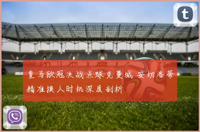 皇马欧冠决战点球克曼城 安切洛蒂精准换人时机深度剖析