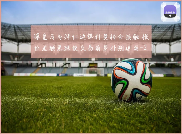曝皇马与拜仁边锋科曼转会接触 报价差额悬殊使交易前景扑朔迷离