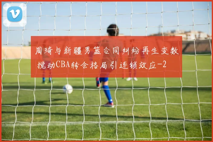 周琦与新疆男篮合同纠纷再生变数 搅动CBA转会格局引连锁效应