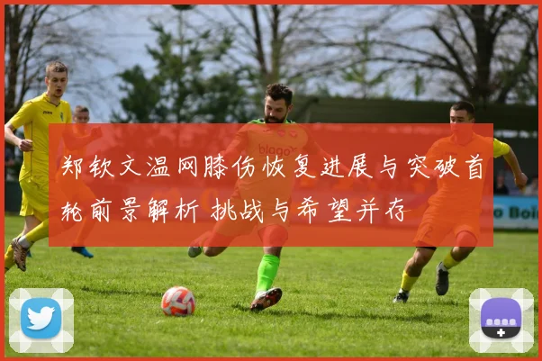 郑钦文温网膝伤恢复进展与突破首轮前景解析 挑战与希望并存