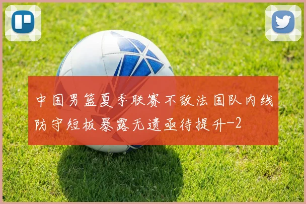 中国男篮夏季联赛不敌法国队内线防守短板暴露无遗亟待提升