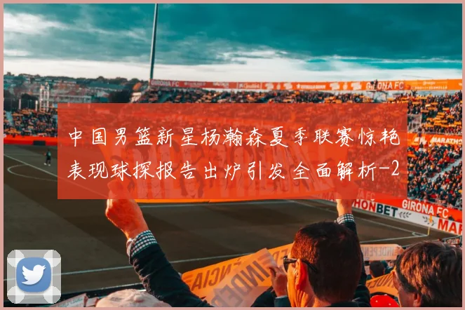 中国男篮新星杨瀚森夏季联赛惊艳表现球探报告出炉引发全面解析