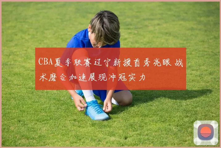 CBA夏季联赛辽宁新援首秀亮眼 战术磨合加速展现冲冠实力