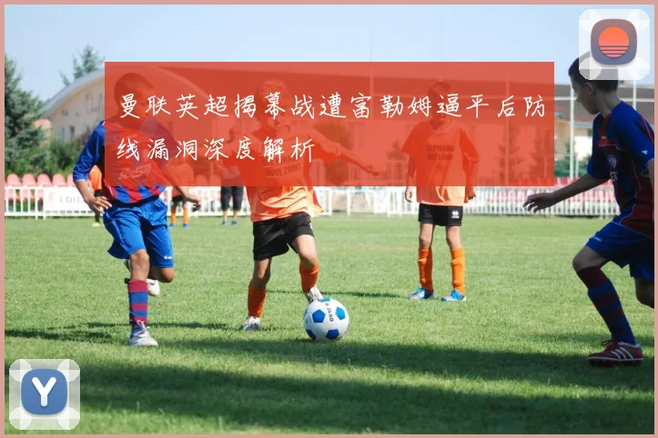 曼联英超揭幕战遭富勒姆逼平后防线漏洞深度解析