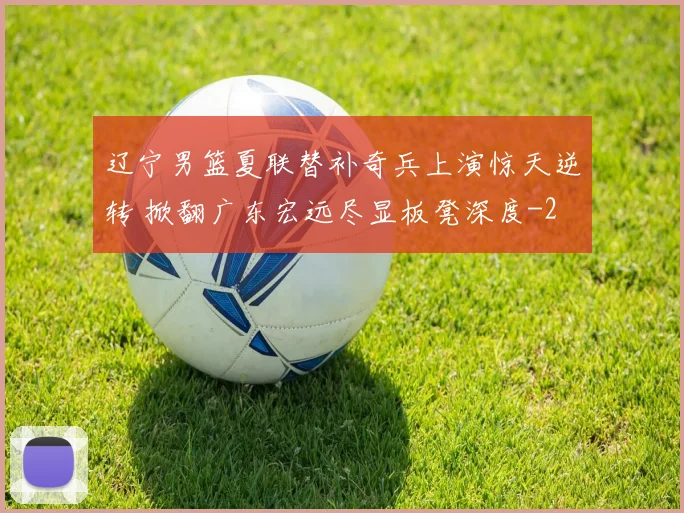辽宁男篮夏联替补奇兵上演惊天逆转 掀翻广东宏远尽显板凳深度
