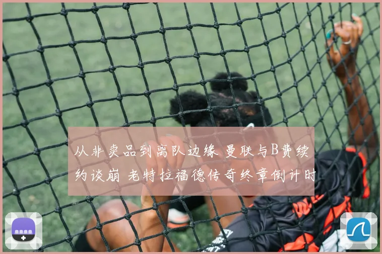 从非卖品到离队边缘 曼联与B费续约谈崩 老特拉福德传奇终章倒计时