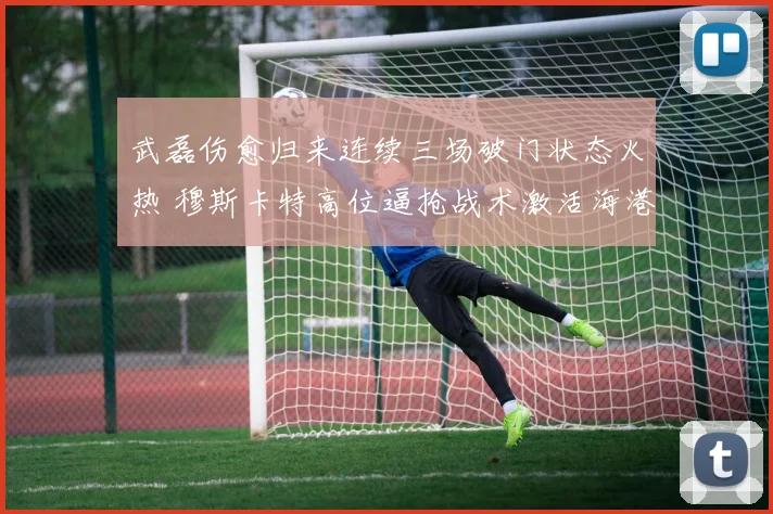 武磊伤愈归来连续三场破门状态火热 穆斯卡特高位逼抢战术激活海港前场领跑