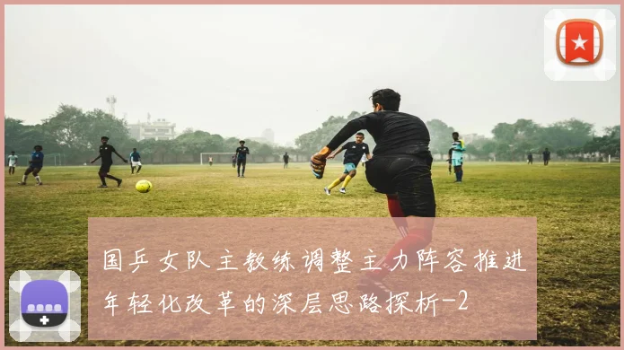 国乒女队主教练调整主力阵容推进年轻化改革的深层思路探析