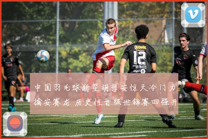 中国羽毛球新星胡哲安惊天冷门力擒安赛龙 历史性晋级世锦赛四强开启新征程