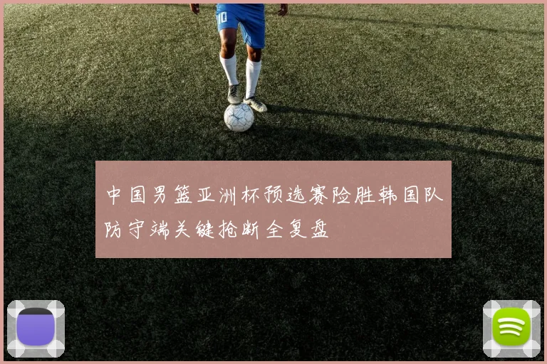 中国男篮亚洲杯预选赛险胜韩国队防守端关键抢断全复盘