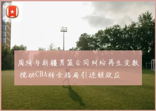 周琦与新疆男篮合同纠纷再生变数 搅动CBA转会格局引连锁效应