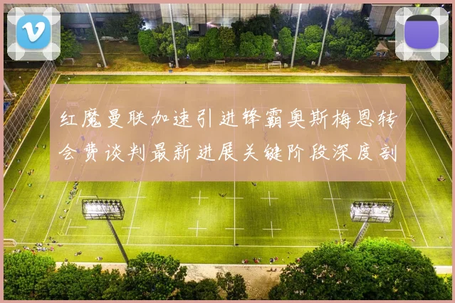 红魔曼联加速引进锋霸奥斯梅恩转会费谈判最新进展关键阶段深度剖析