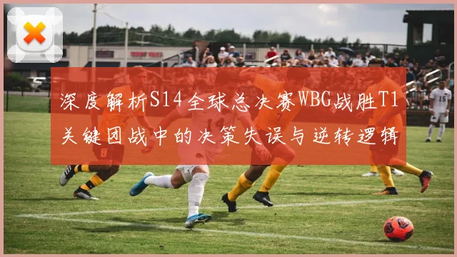 深度解析S14全球总决赛WBG战胜T1关键团战中的决策失误与逆转逻辑