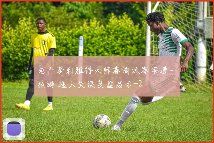 老干爹利雅得大师赛淘汰赛惨遭一轮游 选人失误复盘启示