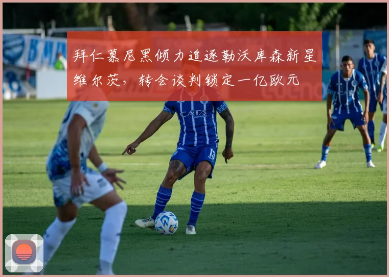 拜仁慕尼黑倾力追逐勒沃库森新星维尔茨，转会谈判锁定一亿欧元