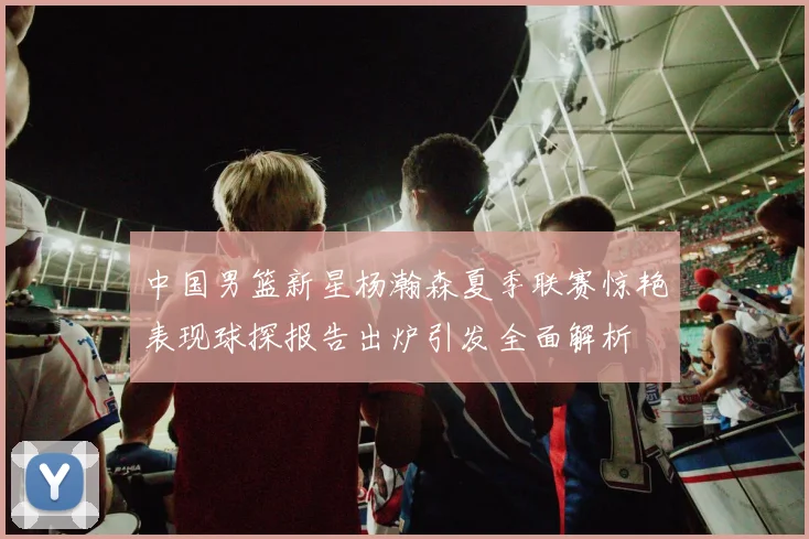中国男篮新星杨瀚森夏季联赛惊艳表现球探报告出炉引发全面解析