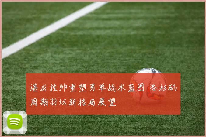 谌龙挂帅重塑男单战术蓝图 洛杉矶周期羽坛新格局展望