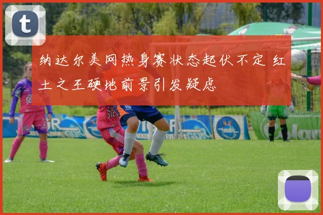 纳达尔美网热身赛状态起伏不定 红土之王硬地前景引发疑虑