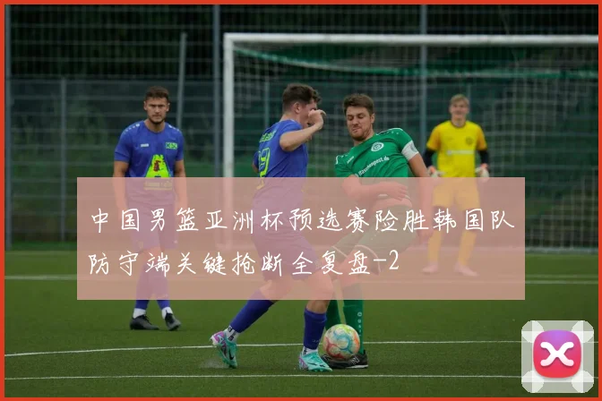 中国男篮亚洲杯预选赛险胜韩国队防守端关键抢断全复盘