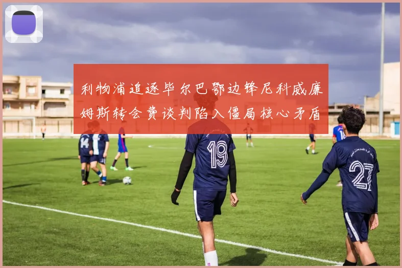 利物浦追逐毕尔巴鄂边锋尼科威廉姆斯转会费谈判陷入僵局核心矛盾难解