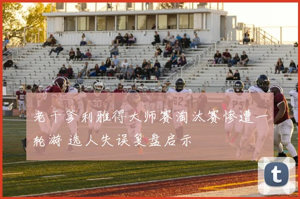 老干爹利雅得大师赛淘汰赛惨遭一轮游 选人失误复盘启示