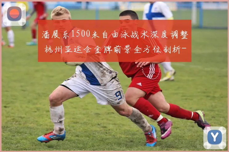 潘展乐1500米自由泳战术深度调整 杭州亚运会金牌前景全方位剖析