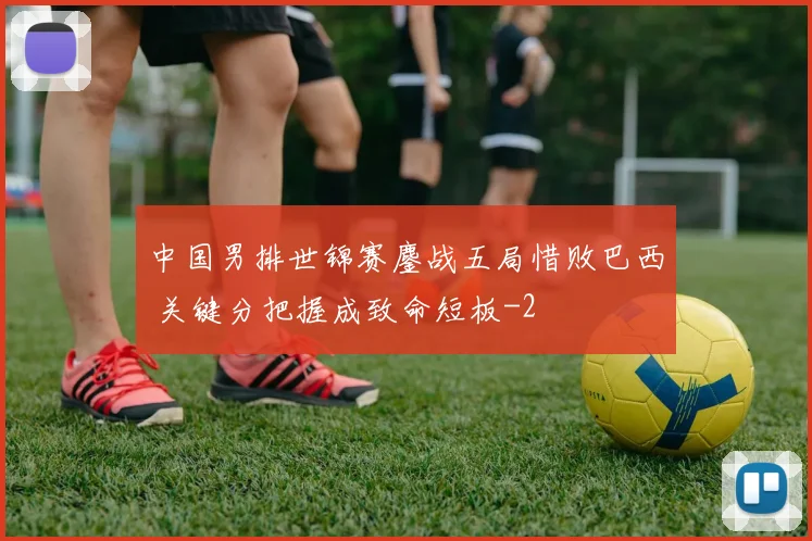 中国男排世锦赛鏖战五局惜败巴西 关键分把握成致命短板
