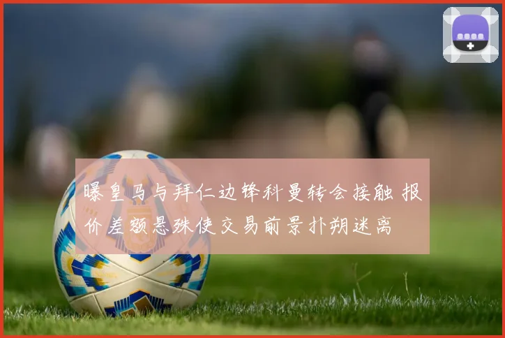 曝皇马与拜仁边锋科曼转会接触 报价差额悬殊使交易前景扑朔迷离