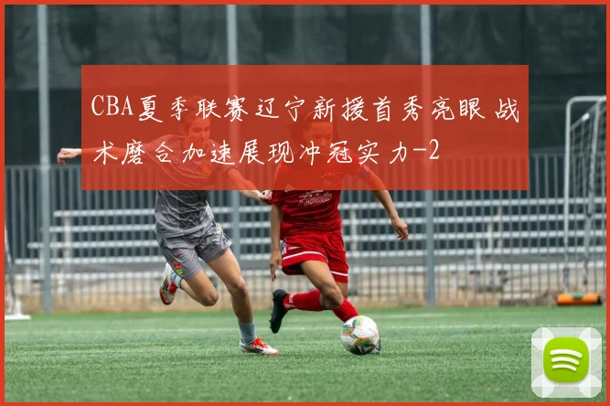 CBA夏季联赛辽宁新援首秀亮眼 战术磨合加速展现冲冠实力