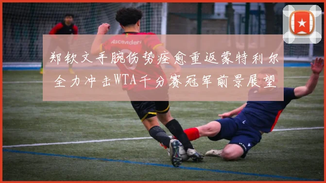 郑钦文手腕伤势痊愈重返蒙特利尔 全力冲击WTA千分赛冠军前景展望