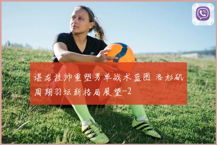 谌龙挂帅重塑男单战术蓝图 洛杉矶周期羽坛新格局展望